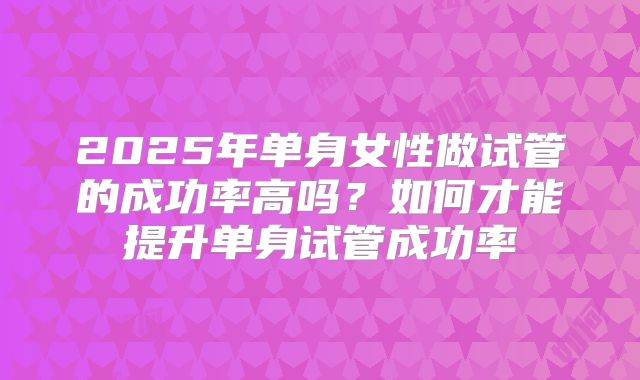 2025年单身女性做试管的成功率高吗？如何才能提升单身试管成功率