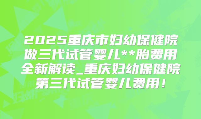 2025重庆市妇幼保健院做三代试管婴儿**胎费用全新解读_重庆妇幼保健院第三代试管婴儿费用!