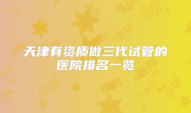 天津有资质做三代试管的医院排名一览