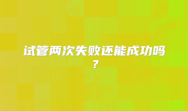 试管两次失败还能成功吗？