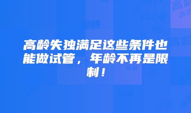 高龄失独满足这些条件也能做试管，年龄不再是限制！