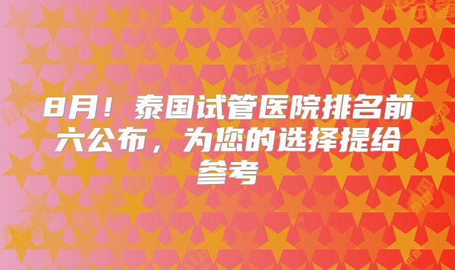 8月！泰国试管医院排名前六公布，为您的选择提给参考