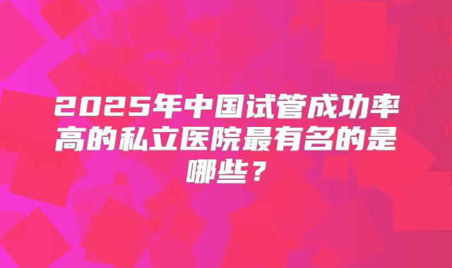 2025年中国试管成功率高的私立医院最有名的是哪些？