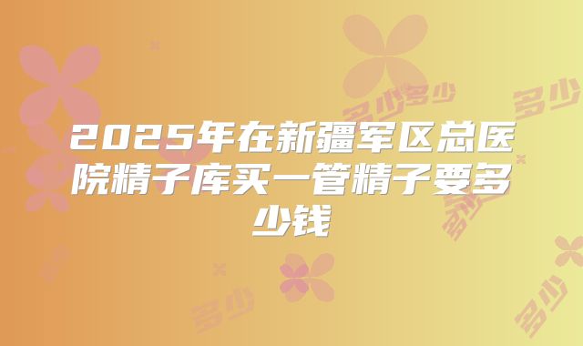 2025年在新疆军区总医院精子库买一管精子要多少钱