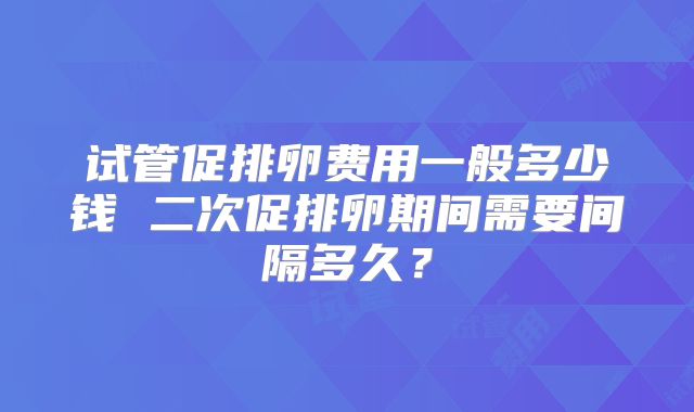 试管促排卵费用一般多少钱 二次促排卵期间需要间隔多久?