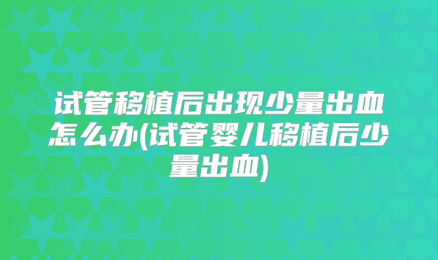 试管移植后出现少量出血怎么办(试管婴儿移植后少量出血)