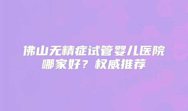 佛山无精症试管婴儿医院哪家好?权威推荐