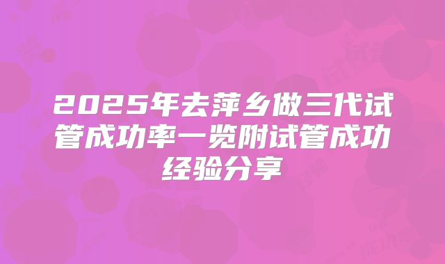 2025年去萍乡做三代试管成功率一览附试管成功经验分享