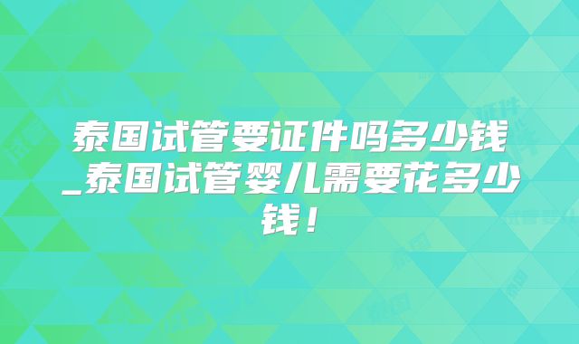 泰国试管要证件吗多少钱_泰国试管婴儿需要花多少钱！