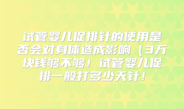 试管婴儿促排针的使用是否会对身体造成影响（3万块钱够不够！试管婴儿促排一般打多少天针！