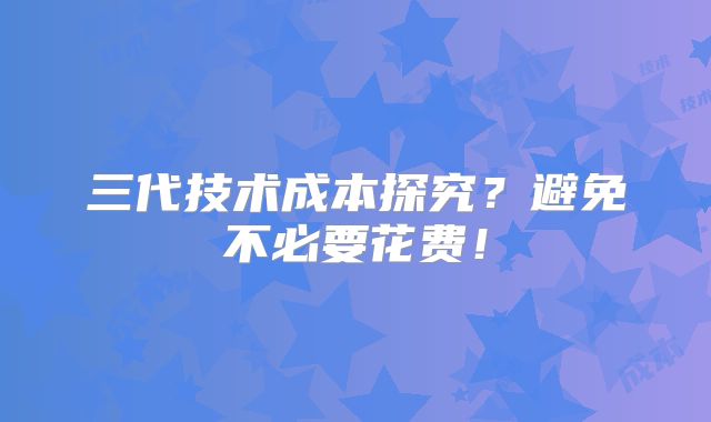 三代技术成本探究?避免不必要花费!