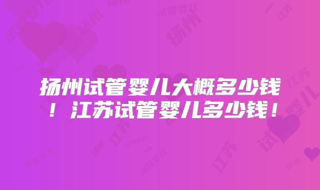 扬州试管婴儿大概多少钱！江苏试管婴儿多少钱！