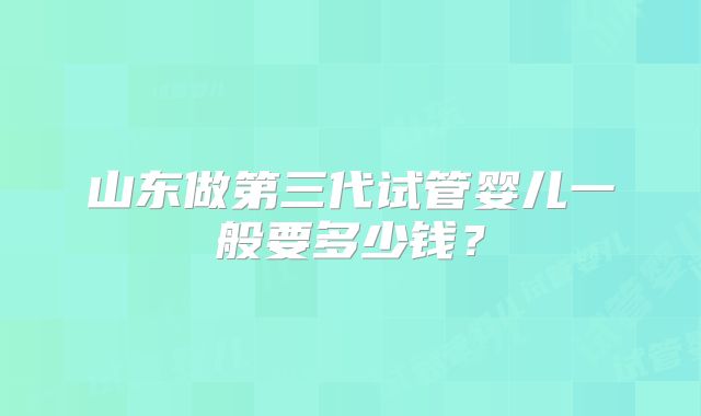 山东做第三代试管婴儿一般要多少钱？