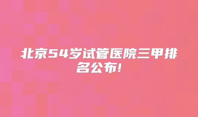 北京54岁试管医院三甲排名公布!
