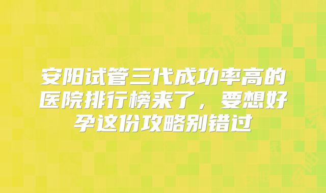 安阳试管三代成功率高的医院排行榜来了,要想好孕这份攻略别错过