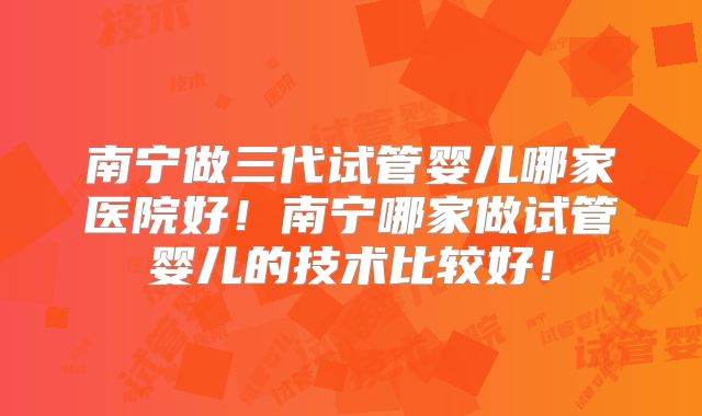 南宁做三代试管婴儿哪家医院好！南宁哪家做试管婴儿的技术比较好！