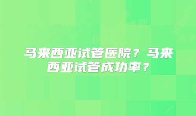 马来西亚试管医院?马来西亚试管成功率?