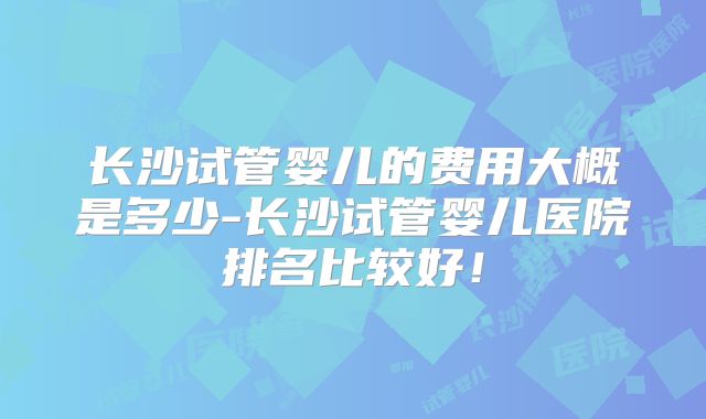 长沙试管婴儿的费用大概是多少-长沙试管婴儿医院排名比较好！