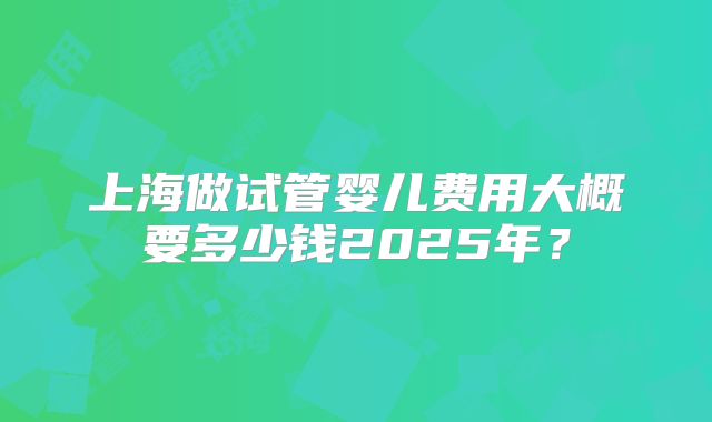 上海做试管婴儿费用大概要多少钱2025年?