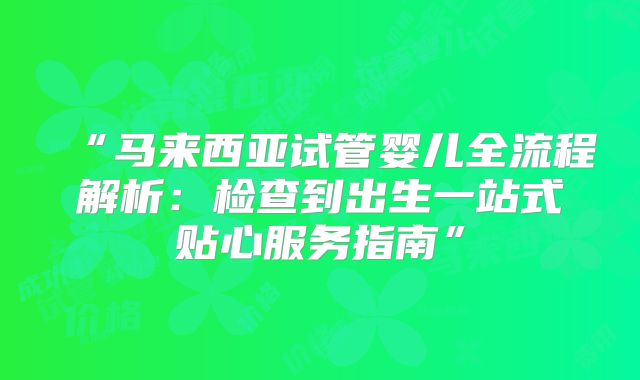 “马来西亚试管婴儿全流程解析:检查到出生一站式贴心服务指南”