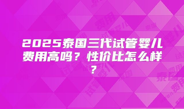 2025泰国三代试管婴儿费用高吗？性价比怎么样？