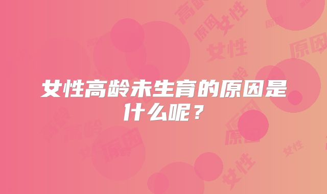 女性高龄未生育的原因是什么呢？