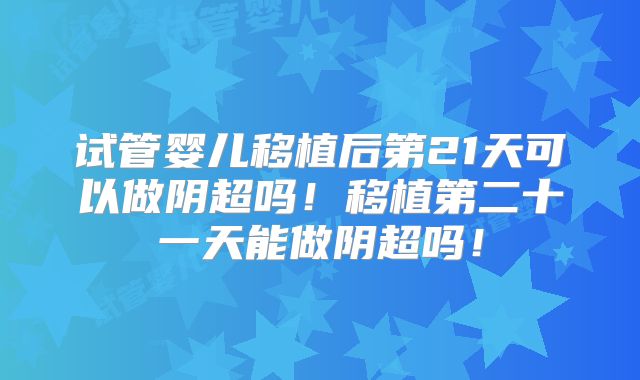 试管婴儿移植后第21天可以做阴超吗！移植第二十一天能做阴超吗！