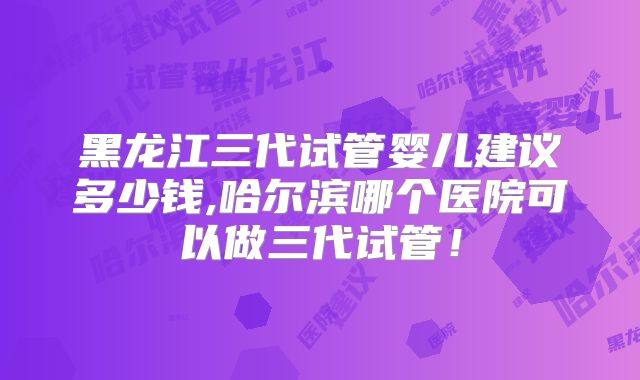 黑龙江三代试管婴儿建议多少钱,哈尔滨哪个医院可以做三代试管！