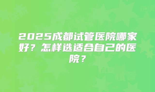 2025成都试管医院哪家好？怎样选适合自己的医院？