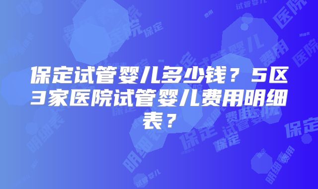 保定试管婴儿多少钱？5区3家医院试管婴儿费用明细表？