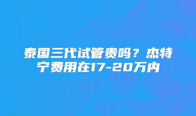 泰国三代试管贵吗？杰特宁费用在17-20万内