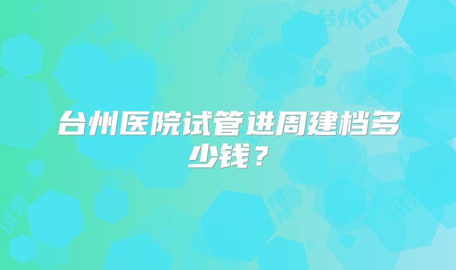 台州医院试管进周建档多少钱？