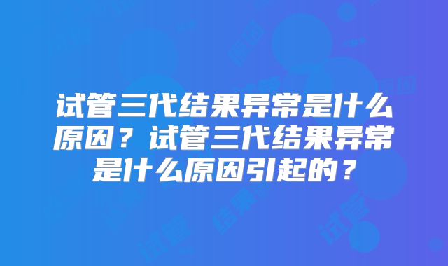 试管三代结果异常是什么原因？试管三代结果异常是什么原因引起的？