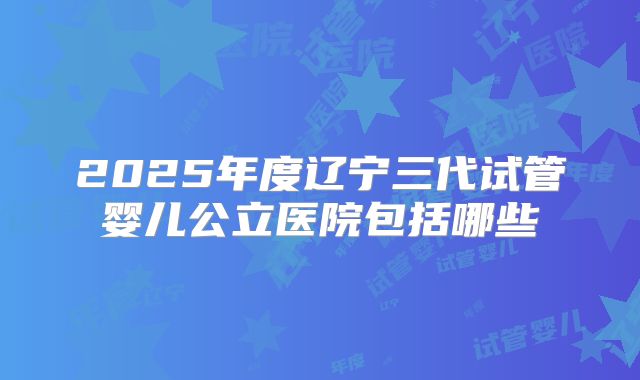 2025年度辽宁三代试管婴儿公立医院包括哪些