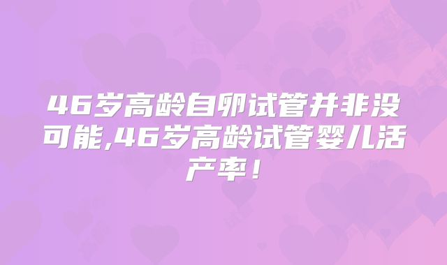46岁高龄自卵试管并非没可能,46岁高龄试管婴儿活产率！