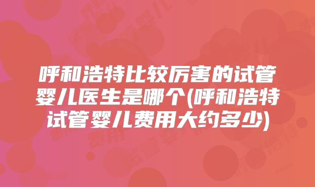 呼和浩特比较厉害的试管婴儿医生是哪个(呼和浩特试管婴儿费用大约多少)