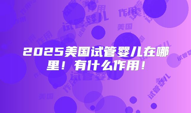 2025美国试管婴儿在哪里！有什么作用！