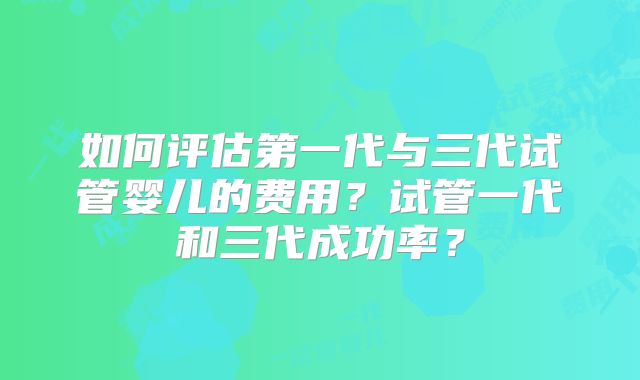 如何评估第一代与三代试管婴儿的费用？试管一代和三代成功率？