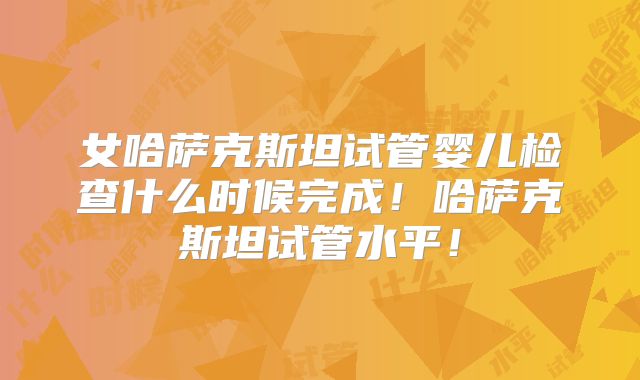 女哈萨克斯坦试管婴儿检查什么时候完成！哈萨克斯坦试管水平！