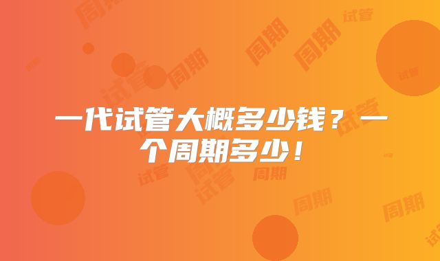 一代试管大概多少钱？一个周期多少！