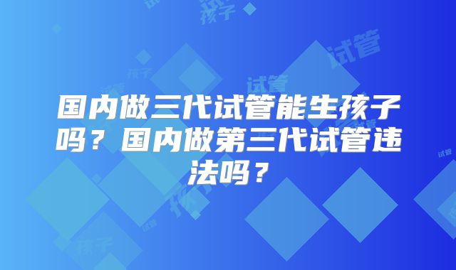 国内做三代试管能生孩子吗？国内做第三代试管违法吗？