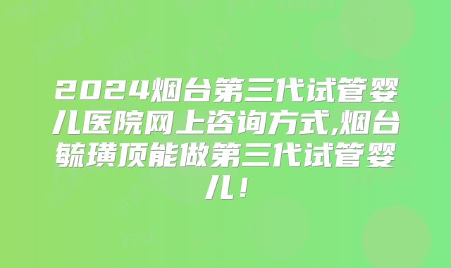 2024烟台第三代试管婴儿医院网上咨询方式,烟台毓璜顶能做第三代试管婴儿！