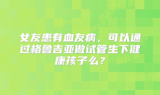 女友患有血友病,可以通过格鲁吉亚做试管生下健康孩子么?