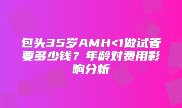 包头35岁AMH<1做试管要多少钱?年龄对费用影响分析