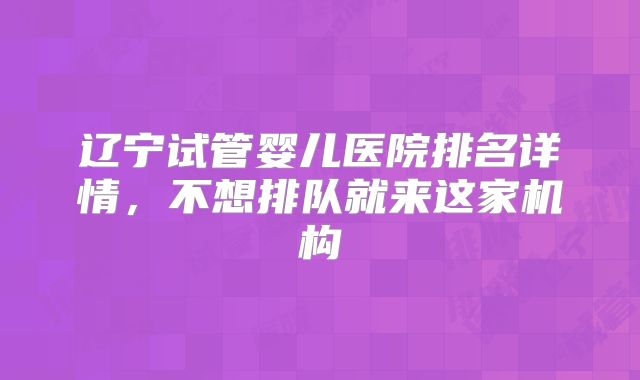 辽宁试管婴儿医院排名详情，不想排队就来这家机构