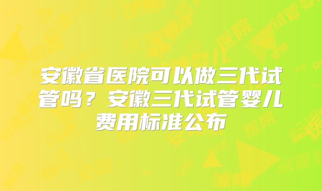 安徽省医院可以做三代试管吗？安徽三代试管婴儿费用标准公布