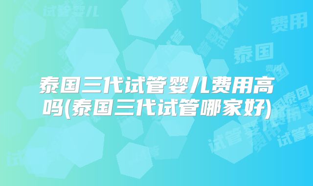 泰国三代试管婴儿费用高吗(泰国三代试管哪家好)
