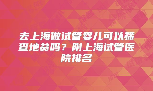 去上海做试管婴儿可以筛查地贫吗？附上海试管医院排名