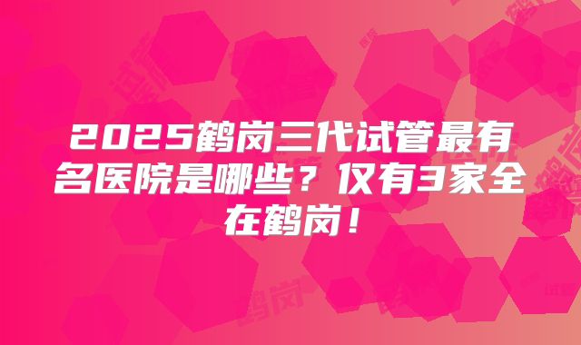 2025鹤岗三代试管最有名医院是哪些？仅有3家全在鹤岗！