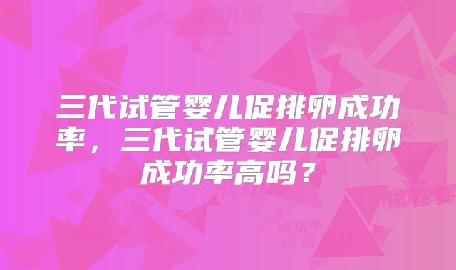 三代试管婴儿促排卵成功率,三代试管婴儿促排卵成功率高吗?